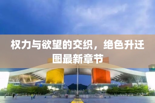 权力与欲望的交织，绝色升迁图最新章节