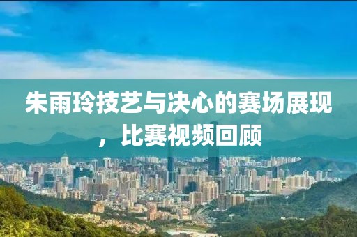 朱雨玲技艺与决心的赛场展现，比赛视频回顾