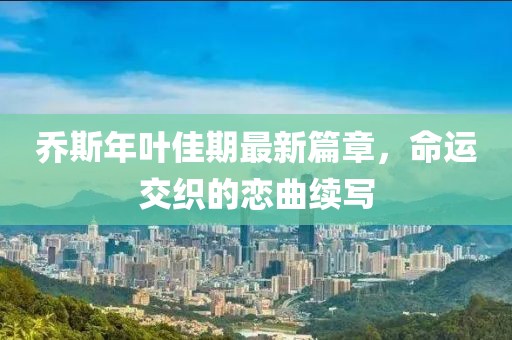 乔斯年叶佳期最新篇章，命运交织的恋曲续写