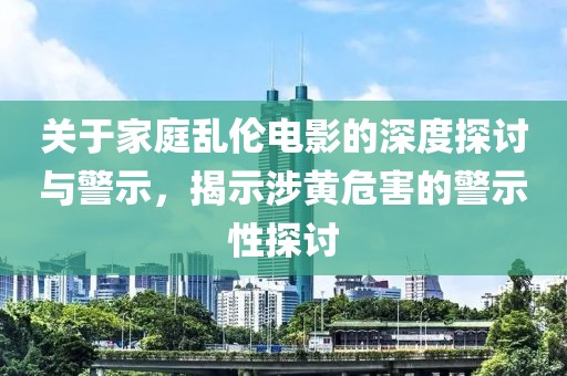 关于家庭乱伦电影的深度探讨与警示，揭示涉黄危害的警示性探讨