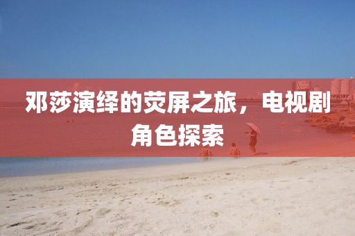 邓莎演绎的荧屏之旅，电视剧角色探索