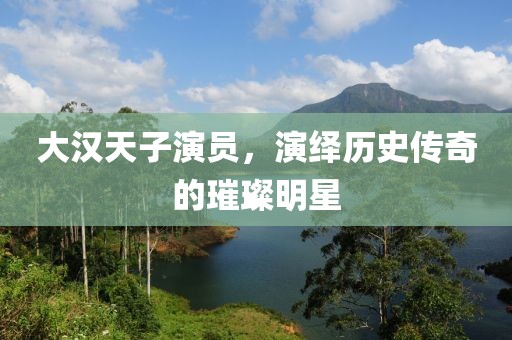 大汉天子演员，演绎历史传奇的璀璨明星