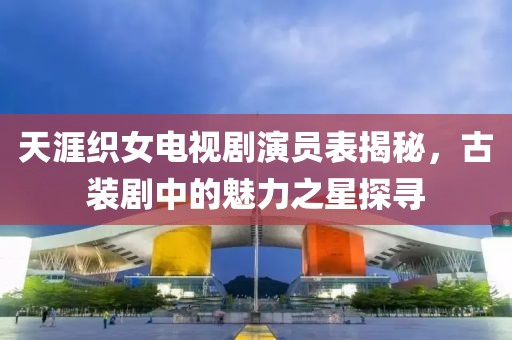 天涯织女电视剧演员表揭秘，古装剧中的魅力之星探寻