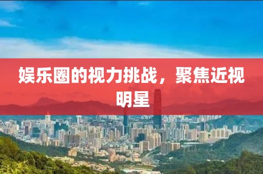 娱乐圈的视力挑战，聚焦近视明星