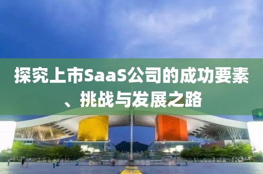 探究上市SaaS公司的成功要素、挑战与发展之路