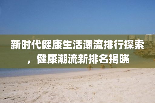 新时代健康生活潮流排行探索，健康潮流新排名揭晓