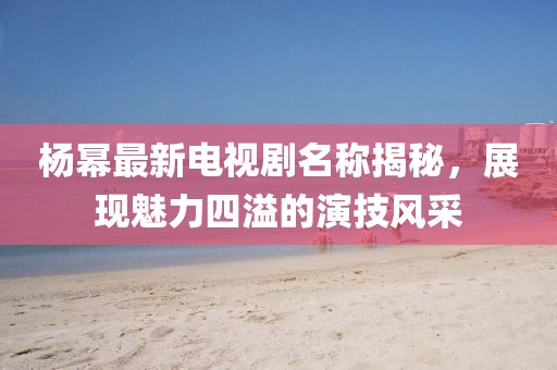 杨幂最新电视剧名称揭秘，展现魅力四溢的演技风采