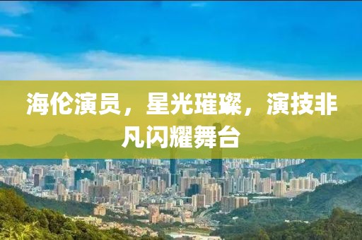 海伦演员，星光璀璨，演技非凡闪耀舞台
