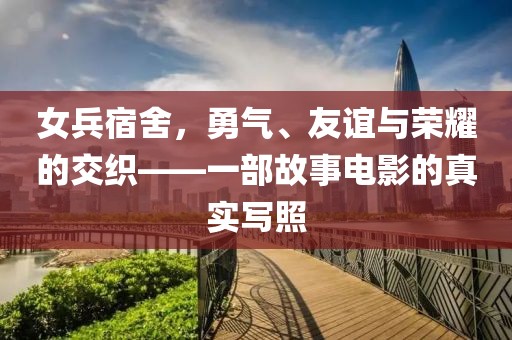 女兵宿舍，勇气、友谊与荣耀的交织——一部故事电影的真实写照