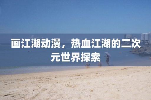 画江湖动漫，热血江湖的二次元世界探索