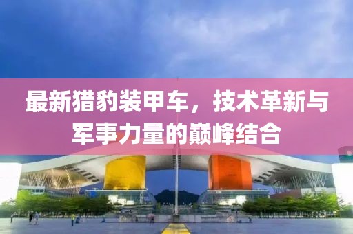 最新猎豹装甲车，技术革新与军事力量的巅峰结合