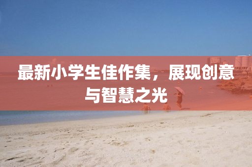 最新小学生佳作集，展现创意与智慧之光