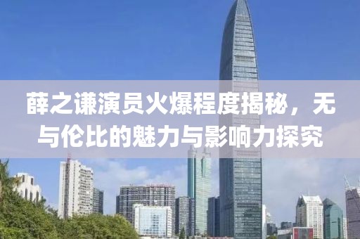 薛之谦演员火爆程度揭秘，无与伦比的魅力与影响力探究