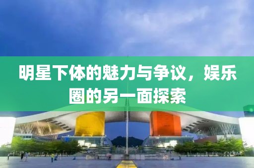 明星下体的魅力与争议，娱乐圈的另一面探索
