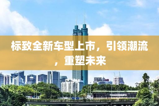 标致全新车型上市，引领潮流，重塑未来