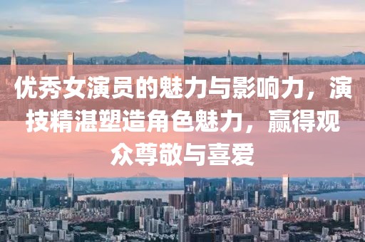优秀女演员的魅力与影响力，演技精湛塑造角色魅力，赢得观众尊敬与喜爱