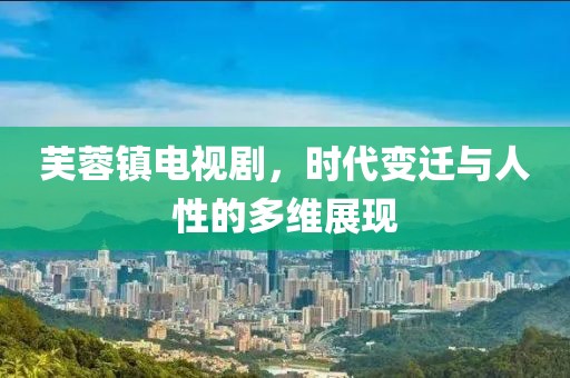 芙蓉镇电视剧，时代变迁与人性的多维展现