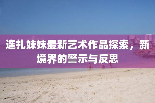 连扎妹妹最新艺术作品探索，新境界的警示与反思