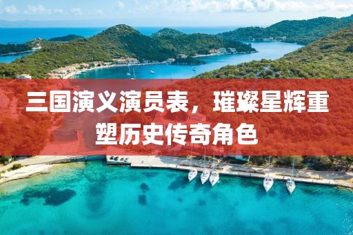 三国演义演员表，璀璨星辉重塑历史传奇角色