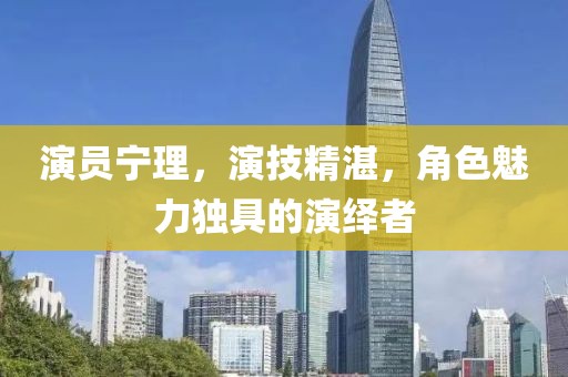演员宁理，演技精湛，角色魅力独具的演绎者