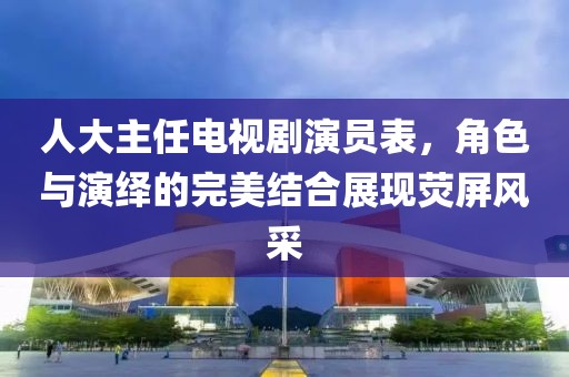 人大主任电视剧演员表，角色与演绎的完美结合展现荧屏风采