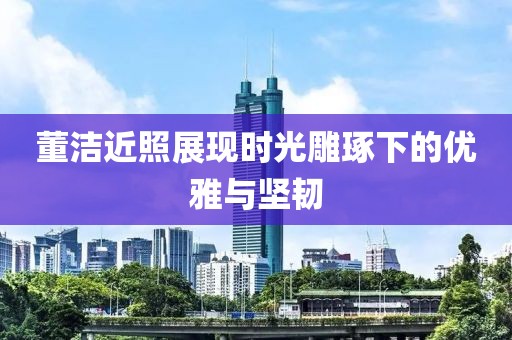 董洁近照展现时光雕琢下的优雅与坚韧