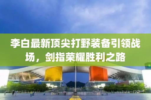 李白最新顶尖打野装备引领战场，剑指荣耀胜利之路