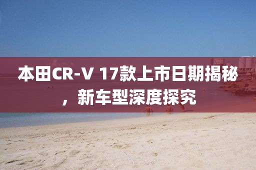 本田CR-V 17款上市日期揭秘，新车型深度探究
