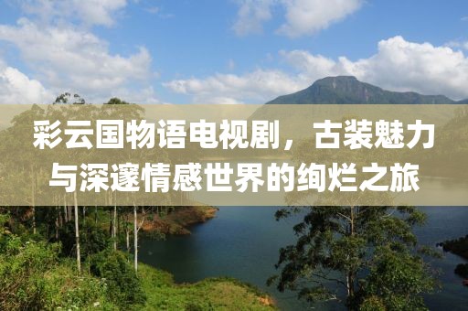 彩云国物语电视剧，古装魅力与深邃情感世界的绚烂之旅