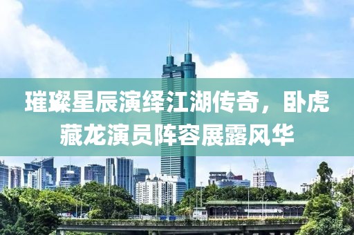 璀璨星辰演绎江湖传奇，卧虎藏龙演员阵容展露风华