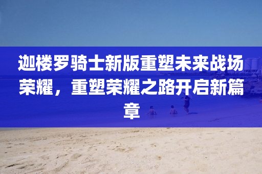 迦楼罗骑士新版重塑未来战场荣耀，重塑荣耀之路开启新篇章