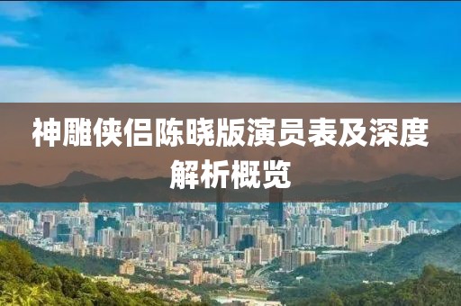 神雕侠侣陈晓版演员表及深度解析概览