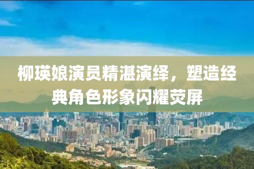 柳瑛娘演员精湛演绎，塑造经典角色形象闪耀荧屏