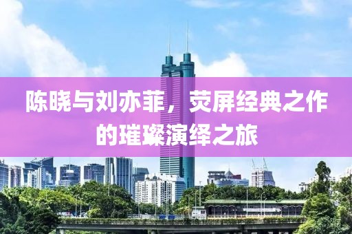陈晓与刘亦菲，荧屏经典之作的璀璨演绎之旅