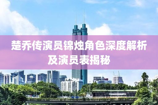 楚乔传演员锦烛角色深度解析及演员表揭秘
