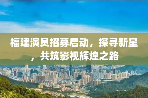 福建演员招募启动，探寻新星，共筑影视辉煌之路