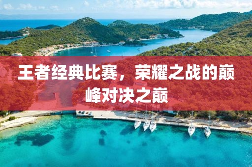 王者经典比赛，荣耀之战的巅峰对决之巅