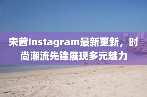 宋茜Instagram最新更新，时尚潮流先锋展现多元魅力