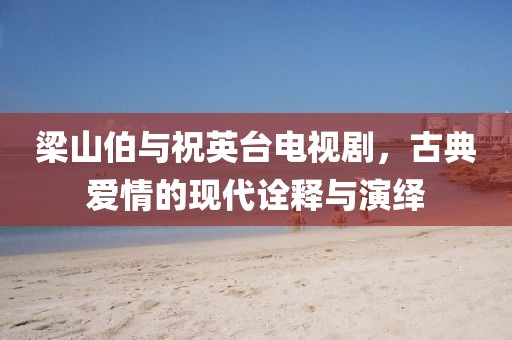 梁山伯与祝英台电视剧，古典爱情的现代诠释与演绎