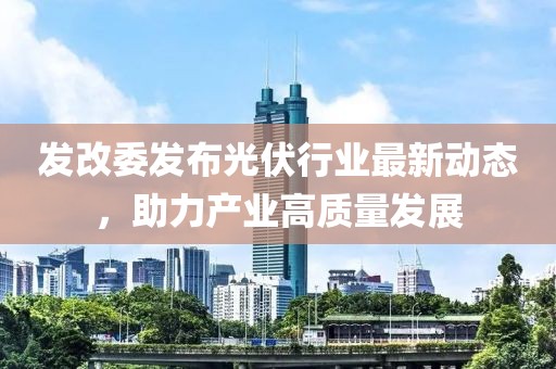 发改委发布光伏行业最新动态，助力产业高质量发展
