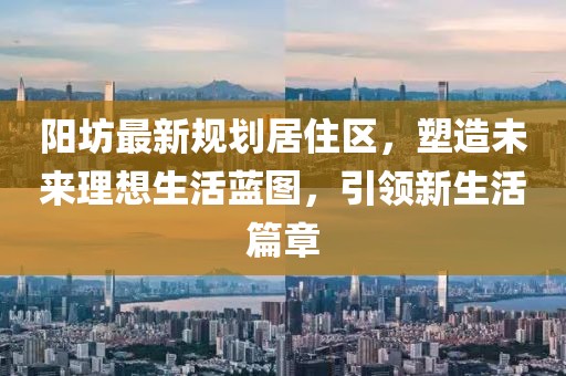 阳坊最新规划居住区，塑造未来理想生活蓝图，引领新生活篇章