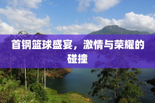 首钢篮球盛宴，激情与荣耀的碰撞