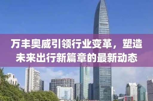 万丰奥威引领行业变革，塑造未来出行新篇章的最新动态