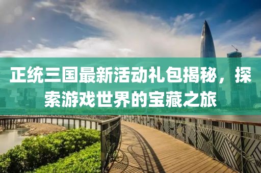 正统三国最新活动礼包揭秘，探索游戏世界的宝藏之旅