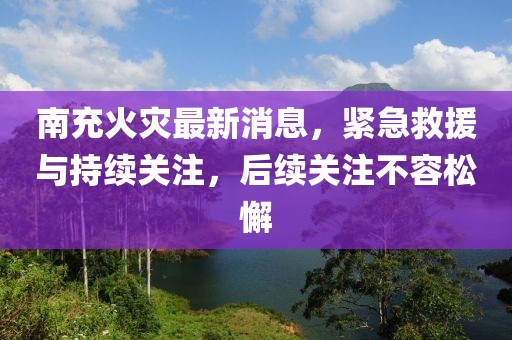 南充火灾最新消息，紧急救援与持续关注，后续关注不容松懈