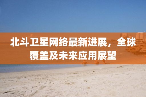 北斗卫星网络最新进展，全球覆盖及未来应用展望