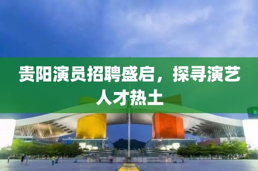 贵阳演员招聘盛启，探寻演艺人才热土