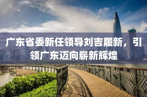 广东省委新任领导刘吉履新，引领广东迈向崭新辉煌