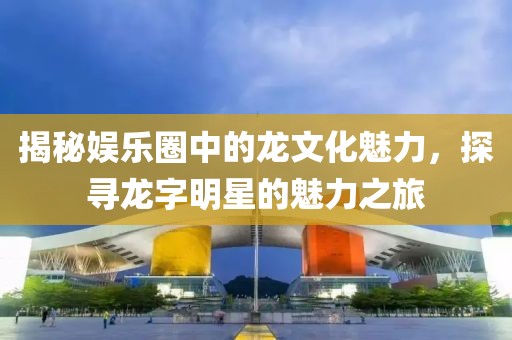 揭秘娱乐圈中的龙文化魅力，探寻龙字明星的魅力之旅