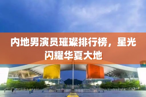 内地男演员璀璨排行榜，星光闪耀华夏大地
